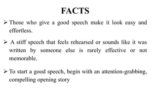 FACTS
 Those who give a good speech make it look easy and
effortless.
 A stiff speech that feels rehearsed or sounds like it was
written by someone else is rarely effective or not
memorable.
 To start a good speech, begin with an attention-grabbing,
compelling opening story
 