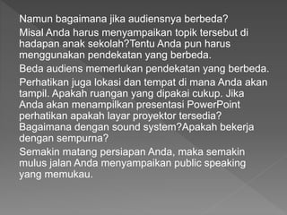 Namun bagaimana jika audiensnya berbeda?
Misal Anda harus menyampaikan topik tersebut di
hadapan anak sekolah?Tentu Anda pun harus
menggunakan pendekatan yang berbeda.
Beda audiens memerlukan pendekatan yang berbeda.
Perhatikan juga lokasi dan tempat di mana Anda akan
tampil. Apakah ruangan yang dipakai cukup. Jika
Anda akan menampilkan presentasi PowerPoint
perhatikan apakah layar proyektor tersedia?
Bagaimana dengan sound system?Apakah bekerja
dengan sempurna?
Semakin matang persiapan Anda, maka semakin
mulus jalan Anda menyampaikan public speaking
yang memukau.
 