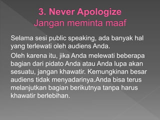 Selama sesi public speaking, ada banyak hal
yang terlewati oleh audiens Anda.
Oleh karena itu, jika Anda melewati beberapa
bagian dari pidato Anda atau Anda lupa akan
sesuatu, jangan khawatir. Kemungkinan besar
audiens tidak menyadarinya.Anda bisa terus
melanjutkan bagian berikutnya tanpa harus
khawatir berlebihan.
 