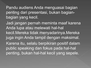 Pandu audiens Anda menguasai bagian
penting dari presentasi, bukan bagian-
bagian yang kecil.
Jadi jangan pernah meminta maaf karena
Anda lupa atau melewati hal-hal
kecil.Mereka tidak menyadarinya.Mereka
juga ingin Anda tampil dengan maksimal.
Karena itu, selalu berpikiran positif dalam
public speaking dan fokus pada hal-hal
penting, bukan hal-hal kecil yang sepele.
 