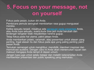 Fokus pada pesan, bukan diri Anda.
Pembicara pemula seringkali membiarkan rasa gugup menguasai
mereka.
Ketika sesuatu terjadi, misalnya ada gangguan pada presentasi Anda,
atau Anda lupa sesuatu, suara Anda bisa jadi mulai berubah dan
terdengar bergetar tidak meyakinkan karena gugup.
Tetap fokus pada hal utama, yakni pesan Anda.
Anda memberikan pidato, ceramah, atau presentasi untuk alasan yang
penting. Ingat alasan itu dan fokus pada apa yang paling penting yakni
pesan Anda.
Temukan semangat untuk menghibur, mendidik, memberi inspirasi dan
memotivasi audiens. Dengan cara ini Anda akan menemukan tujuan dan
maksud mengapa Anda tampil di depan umum.
Jangan lupa juga untuk selalu belajar dan melatih keterampilan Anda
memberikan presentasi dan public speaking yang memukau.
 