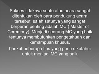 Sukses tidaknya suatu atau acara sangat
ditentukan oleh para pendukung acara
tersebut, salah satunya yang sangat
berperan penting adalah MC ( Master of
Ceremony). Menjadi seorang MC yang baik
tentunya membutuhkan pengetahuan dan
kemampuan khusus.
berikut beberapa tips yang perlu diketahui
untuk menjadi MC yang baik
 