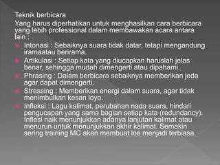 Teknik berbicara
Yang harus diperhatikan untuk menghasilkan cara berbicara
yang lebih professional dalam membawakan acara antara
lain :
 Intonasi : Sebaiknya suara tidak datar, tetapi mengandung
iramaatau berirama.
 Artikulasi : Setiap kata yang diucapkan haruslah jelas
benar, sehingga mudah dimengerti atau dipahami.
 Phrasing : Dalam berbicara sebaiknya memberikan jeda
agar dapat dimengerti.
 Stressing : Memberikan energi dalam suara, agar tidak
menimbulkan kesan loyo.
 Infleksi : Lagu kalimat, perubahan nada suara, hindari
pengucapan yang sama bagian setiap kata (redundancy).
Inflesi naik menunjukkan adanya lanjutan kalimat atau
menurun untuk menunjukkan akhir kalimat. Semakin
sering training MC akan membuat loe menjadi terbiasa.
 