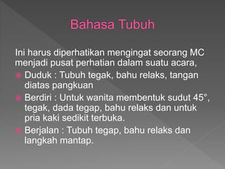 Ini harus diperhatikan mengingat seorang MC
menjadi pusat perhatian dalam suatu acara,
 Duduk : Tubuh tegak, bahu relaks, tangan
diatas pangkuan
 Berdiri : Untuk wanita membentuk sudut 45°,
tegak, dada tegap, bahu relaks dan untuk
pria kaki sedikit terbuka.
 Berjalan : Tubuh tegap, bahu relaks dan
langkah mantap.
 