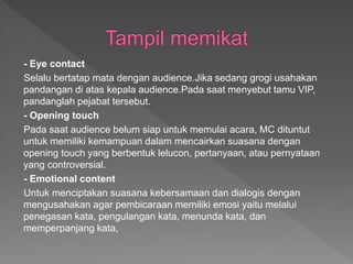 - Eye contact
Selalu bertatap mata dengan audience.Jika sedang grogi usahakan
pandangan di atas kepala audience.Pada saat menyebut tamu VIP,
pandanglah pejabat tersebut.
- Opening touch
Pada saat audience belum siap untuk memulai acara, MC dituntut
untuk memiliki kemampuan dalam mencairkan suasana dengan
opening touch yang berbentuk lelucon, pertanyaan, atau pernyataan
yang controversial.
- Emotional content
Untuk menciptakan suasana kebersamaan dan dialogis dengan
mengusahakan agar pembicaraan memiliki emosi yaitu melalui
penegasan kata, pengulangan kata, menunda kata, dan
memperpanjang kata,
 