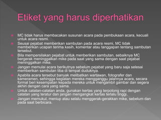  MC tidak harus membacakan susunan acara pada pembukaan acara, kecuali
untuk acara resmi.
 Seusai pejabat memberikan sambutan pada acara resmi, MC tidak
memberikan ucapan terima kasih, komentar atau tanggapan tentang sambutan
tersebut.
 Bila mempersilakan pejabat untuk menberikan sambutan, sebaiknya MC
bergerak meninggalkan mike pada saat yang sama dengan saat pejabat
meninggalkan mike.
 Jangan memulai acara berikutnya sebelum pejabat yang baru saja selesai
memberikan sambutan tiba di tempat duduknya.
 Apabila acara tersebut banyak melibatkan wartawan, fotografer dan
kameramen, sehingga kegiatan mereka mengganggu jalannya acara, secara
formal beri kesempatan kepada mereka untuk mengambil gambar dan segera
akhiri dengan cara yang sama.
 Untuk catatan-catatan anda, gunakan kertas yang terpotong rapi dengan
catatan yang teratur dan jangan mengangkat kertas terlalu tinggi.
 Jangan memukul, meniup atau selalu menggerak-gerakkan mike, sebelum dan
pada saat berbicara.
 