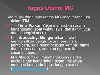 Kita mulai dari tugas utama MC yang terangkum
dalam TIM :
 T = Time, Waktu. Yakni memastikan acara
berlangsung tepat waktu, awal dan akhir, juga
durasi pengisi acara.
 I = Introducing, Mengenalkan. Yakni
mengenalkan pengisi acara, pemateri,
pembicara, juga mengingatkan kembali nama
dan tujuan acara, serta mengumumkan
susunan acara.
 M = Mood. Yakni membangkitkan gairah
audiens dan kemeriahan acara, misalnya
memberi komando tepuk tangan hadirin.
(Effective Emcee-ing)
 