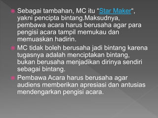  Sebagai tambahan, MC itu “Star Maker“,
yakni pencipta bintang.Maksudnya,
pembawa acara harus berusaha agar para
pengisi acara tampil memukau dan
memuaskan hadirin.
 MC tidak boleh berusaha jadi bintang karena
tugasnya adalah menciptakan bintang,
bukan berusaha menjadikan dirinya sendiri
sebagai bintang.
 Pembawa Acara harus berusaha agar
audiens memberikan apresiasi dan antusias
mendengarkan pengisi acara.
 