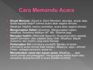  Sinyal Memulai (Signal to Start) Memberi, aba-aba, sinyal, atau
tanda kepada hadirin bahwa acara akan segera dimulai.
Misalnya: Hadirin, mohon perhatian, acara akan segera dimulai.
 Mengucapkan Salam (Greeting). Mengucapkan salam,
misalnya: Assalamu’alaikum Wr. Wb. Selamat pagi.
 Menyapa hadirin (Welcome Speech), khususnya tamu spesial,
seperti pemateri, atau pejabat yang hadir. Misalnya: Bapak
Gubernur dan hadirin yang kami hormati.
 Perkenalkan Diri (introduce yourself). Berlaku di acara
informal.Di acara formal tidak berlaku. Misalnya, saya –Ahmad
Fulan– sebagai pemandu acara ini…
 Menyebutkan nama dan tujuan acara. Misalnya, … atas
nama panitia penyelenggara, mengucapkan terima kasih atas
kehadiran Bapak/Ibu/Sdr di acara [NAMA ACARA].
 