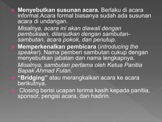  Menyebutkan susunan acara. Berlaku di acara
informal.Acara formal biasanya sudah ada susunan
acara di undangan.
Misalnya, acara ini akan diawali dengan
pembukaan, dilanjutkan dengan sambutan-
sambutan, acara pokok, dan penutup.
 Memperkenalkan pembicara (introducing the
speaker). Nama pemberi sambutan cukup dengan
menyebutkan jabatan dan nama lengkapnya.
Misalnya, sambutan pertama oleh Ketua Panitia
Bapak Ahmad Fulan.
 “Bridging” atau merangkaikan acara ke acara
berikutnya.
 Closing berisi ucapan terima kasih kepada panitia,
sponsor, pengisi acara, dan hadirin.
 
