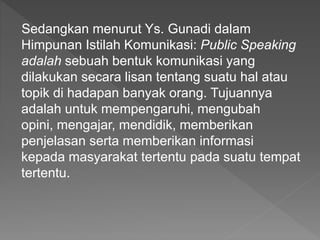 Sedangkan menurut Ys. Gunadi dalam
Himpunan Istilah Komunikasi: Public Speaking
adalah sebuah bentuk komunikasi yang
dilakukan secara lisan tentang suatu hal atau
topik di hadapan banyak orang. Tujuannya
adalah untuk mempengaruhi, mengubah
opini, mengajar, mendidik, memberikan
penjelasan serta memberikan informasi
kepada masyarakat tertentu pada suatu tempat
tertentu.
 