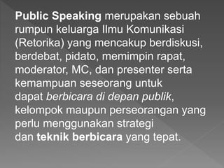 Public Speaking merupakan sebuah
rumpun keluarga Ilmu Komunikasi
(Retorika) yang mencakup berdiskusi,
berdebat, pidato, memimpin rapat,
moderator, MC, dan presenter serta
kemampuan seseorang untuk
dapat berbicara di depan publik,
kelompok maupun perseorangan yang
perlu menggunakan strategi
dan teknik berbicara yang tepat.
 