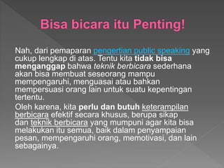 Nah, dari pemaparan pengertian public speaking yang
cukup lengkap di atas. Tentu kita tidak bisa
menganggap bahwa teknik berbicara sederhana
akan bisa membuat seseorang mampu
mempengaruhi, menguasai atau bahkan
mempersuasi orang lain untuk suatu kepentingan
tertentu.
Oleh karena, kita perlu dan butuh keterampilan
berbicara efektif secara khusus, berupa sikap
dan teknik berbicara yang mumpuni agar kita bisa
melakukan itu semua, baik dalam penyampaian
pesan, mempengaruhi orang, memotivasi, dan lain
sebagainya.
 