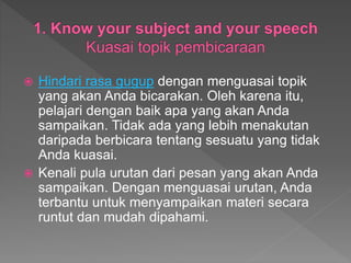  Hindari rasa gugup dengan menguasai topik
yang akan Anda bicarakan. Oleh karena itu,
pelajari dengan baik apa yang akan Anda
sampaikan. Tidak ada yang lebih menakutan
daripada berbicara tentang sesuatu yang tidak
Anda kuasai.
 Kenali pula urutan dari pesan yang akan Anda
sampaikan. Dengan menguasai urutan, Anda
terbantu untuk menyampaikan materi secara
runtut dan mudah dipahami.
 