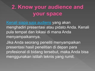 Kenali siapa saja audiens yang akan
menghadiri presentasi atau pidato Anda. Kenali
pula tempat dan lokasi di mana Anda
menyampaikannya.
Jika Anda seorang peneliti menyampaikan
presentasi hasil penelitian di depan para
profesional di bidang tersebut, maka Anda bisa
menggunakan istilah teknis yang rumit.
 