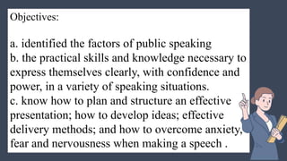 Objectives:
a. identified the factors of public speaking
b. the practical skills and knowledge necessary to
express themselves clearly, with confidence and
power, in a variety of speaking situations.
c. know how to plan and structure an effective
presentation; how to develop ideas; effective
delivery methods; and how to overcome anxiety,
fear and nervousness when making a speech .
 