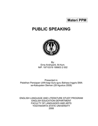 PUBLIC SPEAKING
By:
Erna Andriyanti, M.Hum.
NIP. 19710319 199903 2 002
Presented in:
Pelatihan Persiapan UAN bagi Guru-guru Bahasa Inggris SMA
se-Kabupaten Sleman (28 Agustus 2008)
ENGLISH LANGUAGE AND LITERATURE STUDY PROGRAM
ENGLISH EDUCATION DEPARTMENT
FACULTY OF LANGUAGES AND ARTS
YOGYAKARTA STATE UNIVERSITY
2008
Materi PPM
 