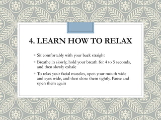 4. LEARN HOW TO RELAX
◦ Sit comfortably with your back straight
◦ Breathe in slowly, hold your breath for 4 to 5 seconds,
and then slowly exhale
◦ To relax your facial muscles, open your mouth wide
and eyes wide, and then close them tightly. Pause and
open them again
 
