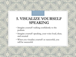 5. VISUALIZE YOURSELF
SPEAKING
◦ Imagine yourself walking confidently to the
podium
◦ Imagine yourself speaking, your voice loud, clear,
and assured
◦ When you visualize yourself as successful, you
will be successful
 