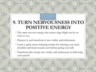 9. TURN NERVOUSNESS INTO
POSITIVE ENERGY
◦ The same nervous energy that causes stage fright can be an
asset to you
◦ Harness it, and transform it into vitality and enthusiasm
◦ Learn a quick stress-reducing routine for relaxing your neck,
shoulder and facial muscles just before giving your talk
◦ Transform this energy into vitality and enthusiasm in delivering
your speech
 