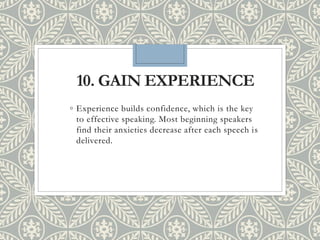 10. GAIN EXPERIENCE
◦ Experience builds confidence, which is the key
to effective speaking. Most beginning speakers
find their anxieties decrease after each speech is
delivered.
 