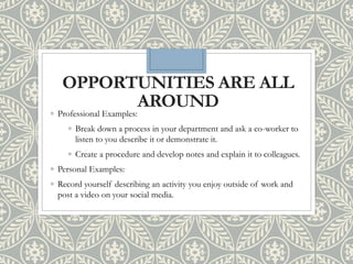 OPPORTUNITIES ARE ALL
AROUND
◦ Professional Examples:
◦ Break down a process in your department and ask a co-worker to
listen to you describe it or demonstrate it.
◦ Create a procedure and develop notes and explain it to colleagues.
◦ Personal Examples:
◦ Record yourself describing an activity you enjoy outside of work and
post a video on your social media.
 