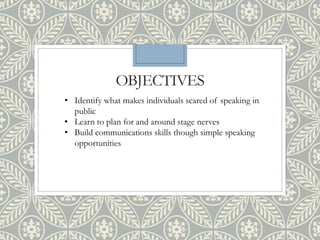 OBJECTIVES
• Identify what makes individuals scared of speaking in
public
• Learn to plan for and around stage nerves
• Build communications skills though simple speaking
opportunities
 