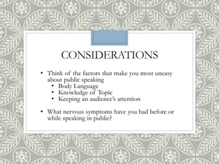 CONSIDERATIONS
• Think of the factors that make you most uneasy
about public speaking
• Body Language
• Knowledge of Topic
• Keeping an audience’s attention
• What nervous symptoms have you had before or
while speaking in public?
 