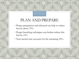 PLAN AND PREPARE
◦ Proper preparation and rehearsal can help to reduce
fear by about 75%.
◦ Proper breathing techniques can further reduce this
fear by 15%.
◦ Your mental state accounts for the remaining 10%.
 