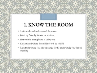 1. KNOW THE ROOM
◦ Arrive early and walk around the room
◦ Stand up front by lectern or podium
◦ Test out the microphone if using one
◦ Walk around where the audience will be seated
◦ Walk from where you will be seated to the place where you will be
speaking
 