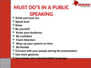 MUST DO’S IN A PUBLIC
SPEAKING
 Smile and have fun
 Speak loud
 Relax
 Be yourself
 Know your Audience
 Be confident
 Claim Attention
 Wrap up your speech on time
 Be flexible
 Connect with your people during the presentation
 Use more gestures
 Use simple and understandable language
 