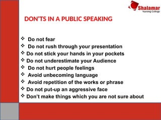DON'TS IN A PUBLIC SPEAKING
 Do not fear
 Do not rush through your presentation
 Do not stick your hands in your pockets
 Do not underestimate your Audience
 Do not hurt people feelings
 Avoid unbecoming language
 Avoid repetition of the works or phrase
 Do not put-up an aggressive face
 Don’t make things which you are not sure about
 