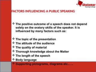 FACTORS INFLUENCING A PUBLIC SPEAKING
 The positive outcome of a speech does not depend
solely on the oratory skills of the speaker. It is
influenced by many factors such as:
 The topic of the presentation
 The attitude of the audience
 The quality of material
 Thorough knowledge about the Matter
 The length of the speech
 Body language
 Supporting pictograms, diagrams etc.…..
 