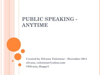 PUBLIC SPEAKING -
ANYTIME
Created by Silvana Valentone – December 2014
silvana_valentone@yahoo.com
@Silvana_Happy5
 