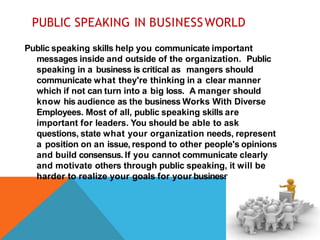 PUBLIC SPEAKING IN BUSINESSWORLD
Public speaking skills help you communicate important
messages inside and outside of the organization. Public
speaking in a business is critical as mangers should
communicate what they're thinking in a clear manner
which if not can turn into a big loss. A manger should
know his audience as the business Works With Diverse
Employees. Most of all, public speaking skills are
important for leaders. You should be able to ask
questions, state what your organization needs, represent
a position on an issue, respond to other people's opinions
and build consensus. If you cannot communicate clearly
and motivate others through public speaking, it will be
harder to realize your goals for your business.
 