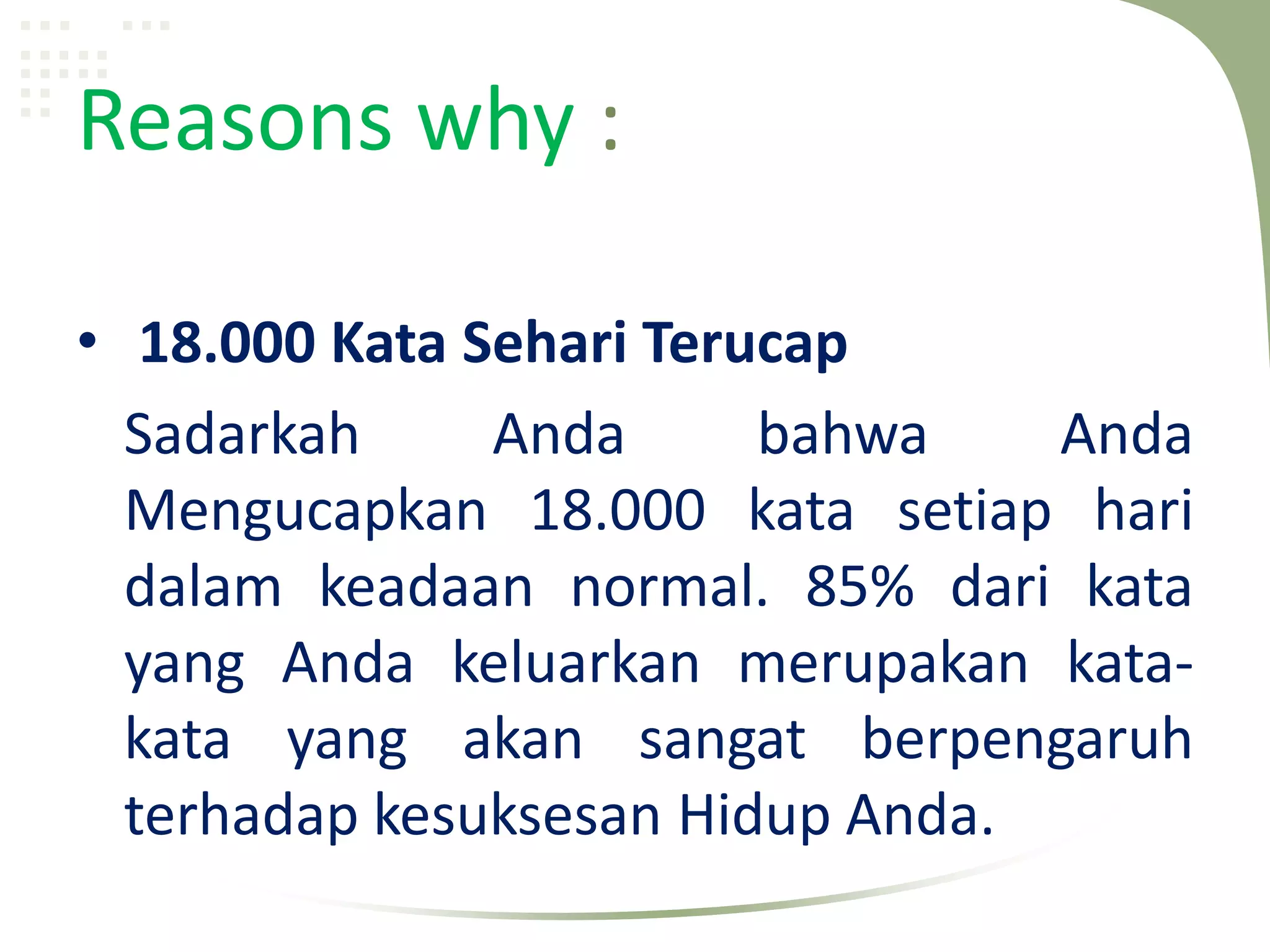 Reasons why :

• 18.000 Kata Sehari Terucap
  Sadarkah     Anda      bahwa    Anda
  Mengucapkan 18.000 kata setiap hari
  dalam keadaan normal. 85% dari kata
  yang Anda keluarkan merupakan kata-
  kata yang akan sangat berpengaruh
  terhadap kesuksesan Hidup Anda.
 