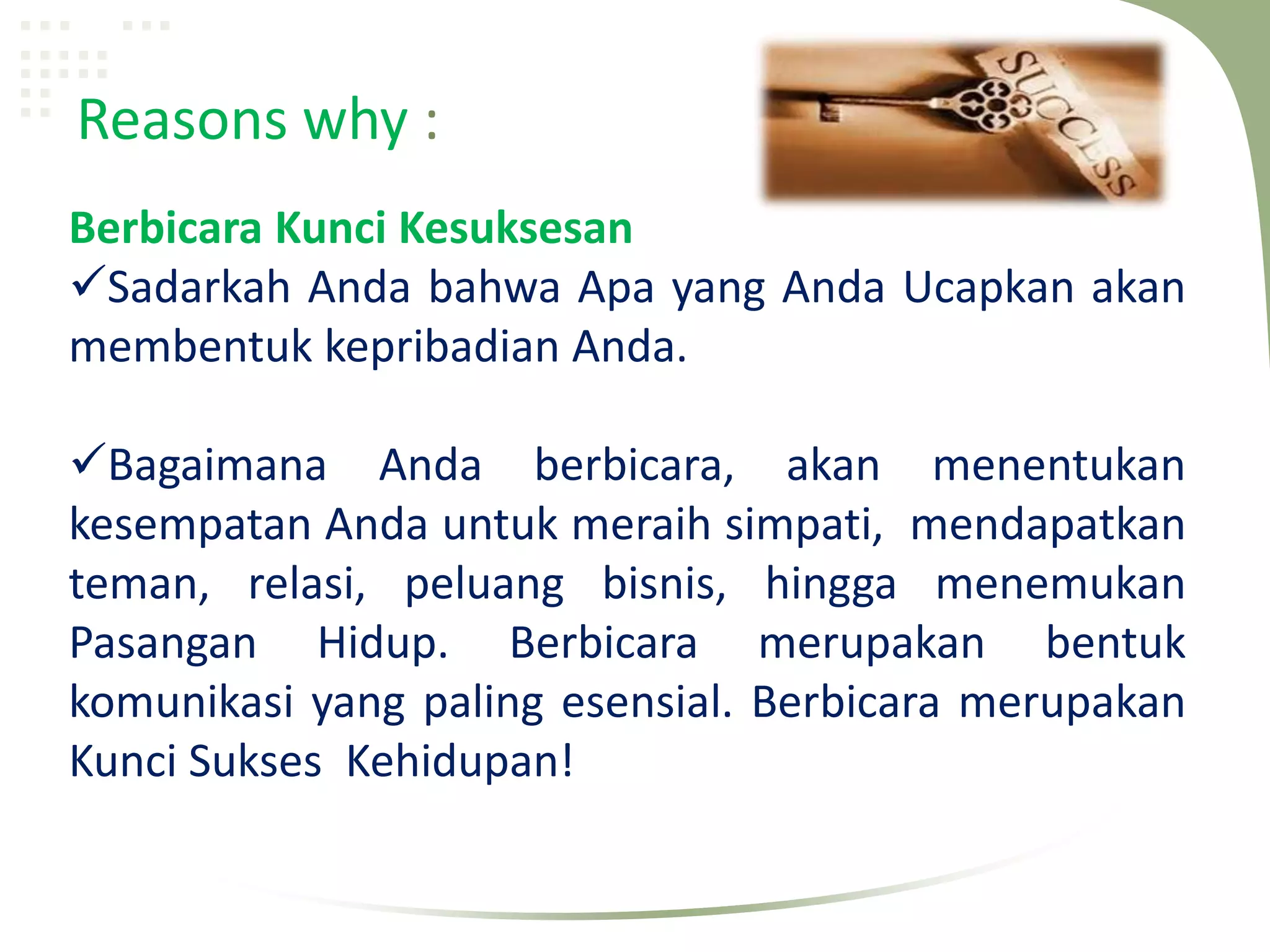 Reasons why :
Berbicara Kunci Kesuksesan
Sadarkah Anda bahwa Apa yang Anda Ucapkan akan
membentuk kepribadian Anda.

Bagaimana Anda berbicara, akan menentukan
kesempatan Anda untuk meraih simpati, mendapatkan
teman, relasi, peluang bisnis, hingga menemukan
Pasangan Hidup. Berbicara merupakan bentuk
komunikasi yang paling esensial. Berbicara merupakan
Kunci Sukses Kehidupan!
 