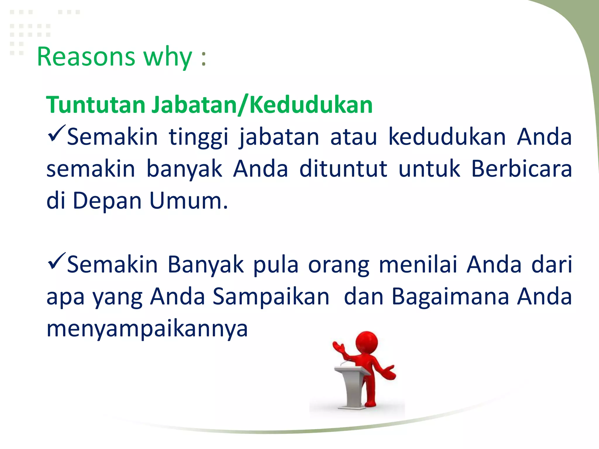 Reasons why :
Tuntutan Jabatan/Kedudukan
Semakin tinggi jabatan atau kedudukan Anda
semakin banyak Anda dituntut untuk Berbicara
di Depan Umum.

Semakin Banyak pula orang menilai Anda dari
apa yang Anda Sampaikan dan Bagaimana Anda
menyampaikannya
 