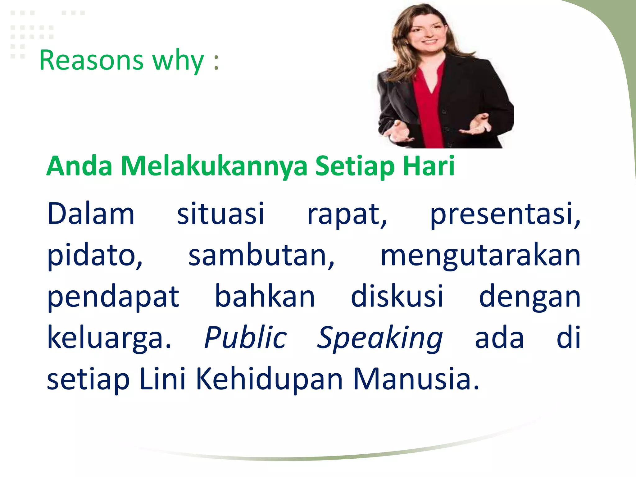 Reasons why :


Anda Melakukannya Setiap Hari
Dalam situasi rapat, presentasi,
pidato, sambutan, mengutarakan
pendapat bahkan diskusi dengan
keluarga. Public Speaking ada di
setiap Lini Kehidupan Manusia.
 