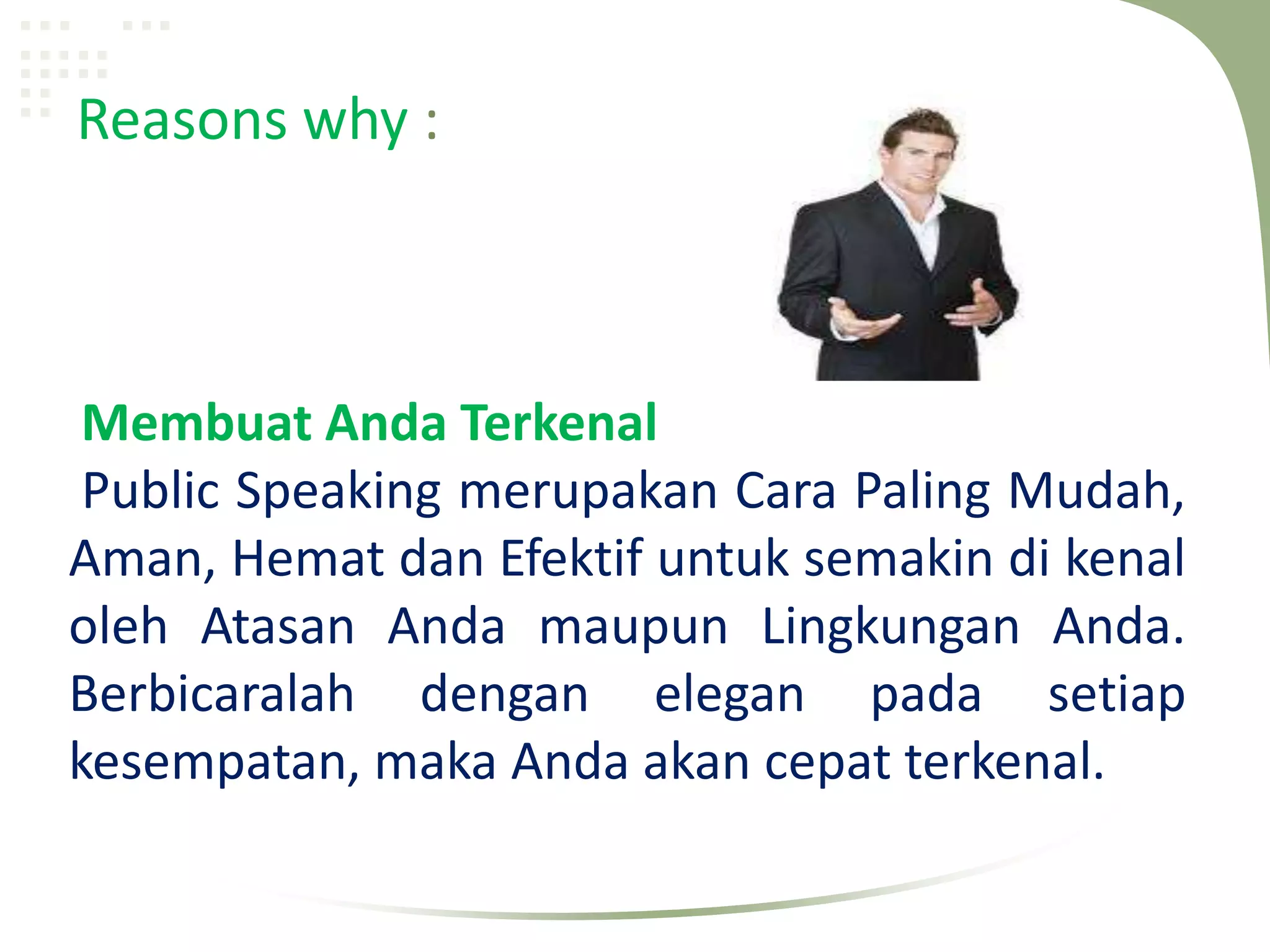 Reasons why :



 Membuat Anda Terkenal
 Public Speaking merupakan Cara Paling Mudah,
Aman, Hemat dan Efektif untuk semakin di kenal
oleh Atasan Anda maupun Lingkungan Anda.
Berbicaralah dengan elegan pada setiap
kesempatan, maka Anda akan cepat terkenal.
 