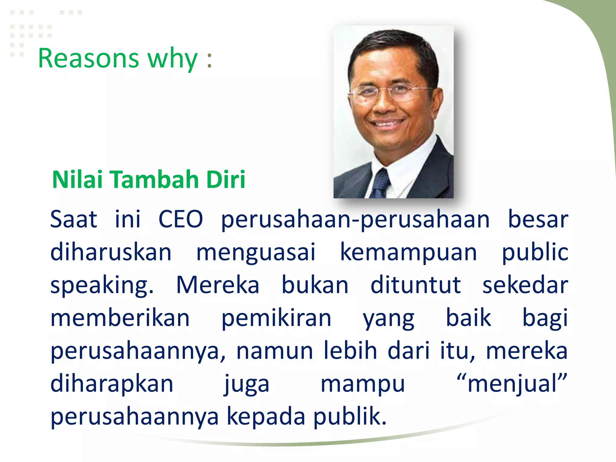 Reasons why :


Nilai Tambah Diri
Saat ini CEO perusahaan-perusahaan besar
diharuskan menguasai kemampuan public
speaking. Mereka bukan dituntut sekedar
memberikan pemikiran yang baik bagi
perusahaannya, namun lebih dari itu, mereka
diharapkan    juga    mampu       “menjual”
perusahaannya kepada publik.
 