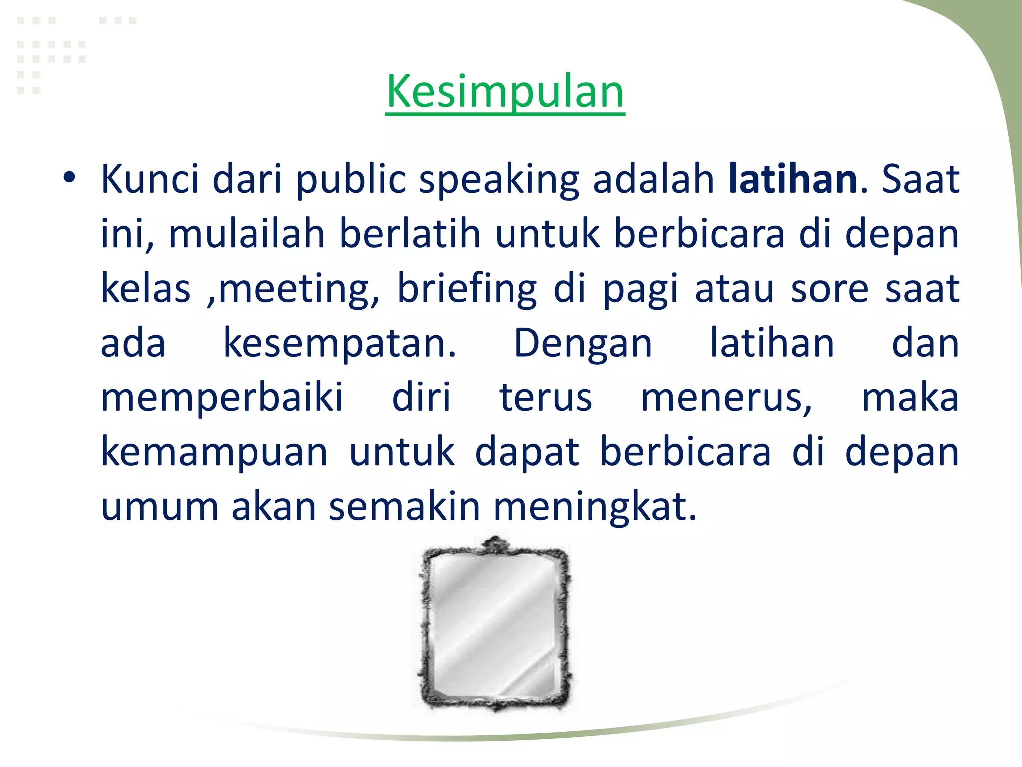 Kesimpulan
• Kunci dari public speaking adalah latihan. Saat
  ini, mulailah berlatih untuk berbicara di depan
  kelas ,meeting, briefing di pagi atau sore saat
  ada kesempatan. Dengan latihan dan
  memperbaiki diri terus menerus, maka
  kemampuan untuk dapat berbicara di depan
  umum akan semakin meningkat.
 