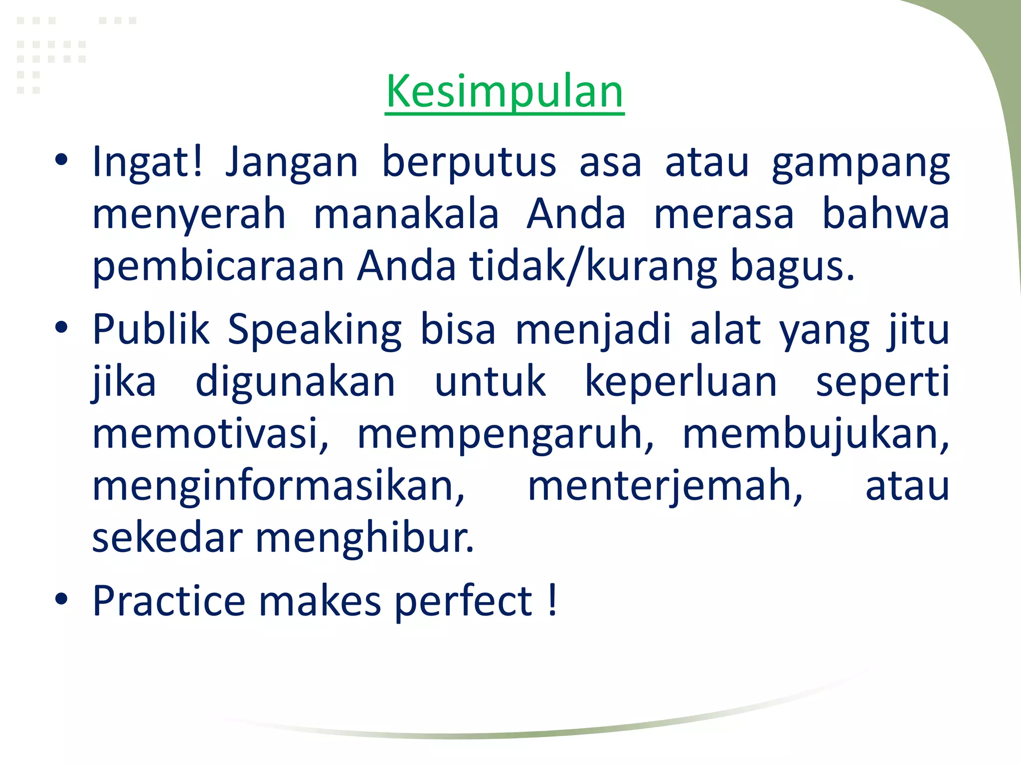 Kesimpulan
• Ingat! Jangan berputus asa atau gampang
  menyerah manakala Anda merasa bahwa
  pembicaraan Anda tidak/kurang bagus.
• Publik Speaking bisa menjadi alat yang jitu
  jika digunakan untuk keperluan seperti
  memotivasi, mempengaruh, membujukan,
  menginformasikan, menterjemah, atau
  sekedar menghibur.
• Practice makes perfect !
 