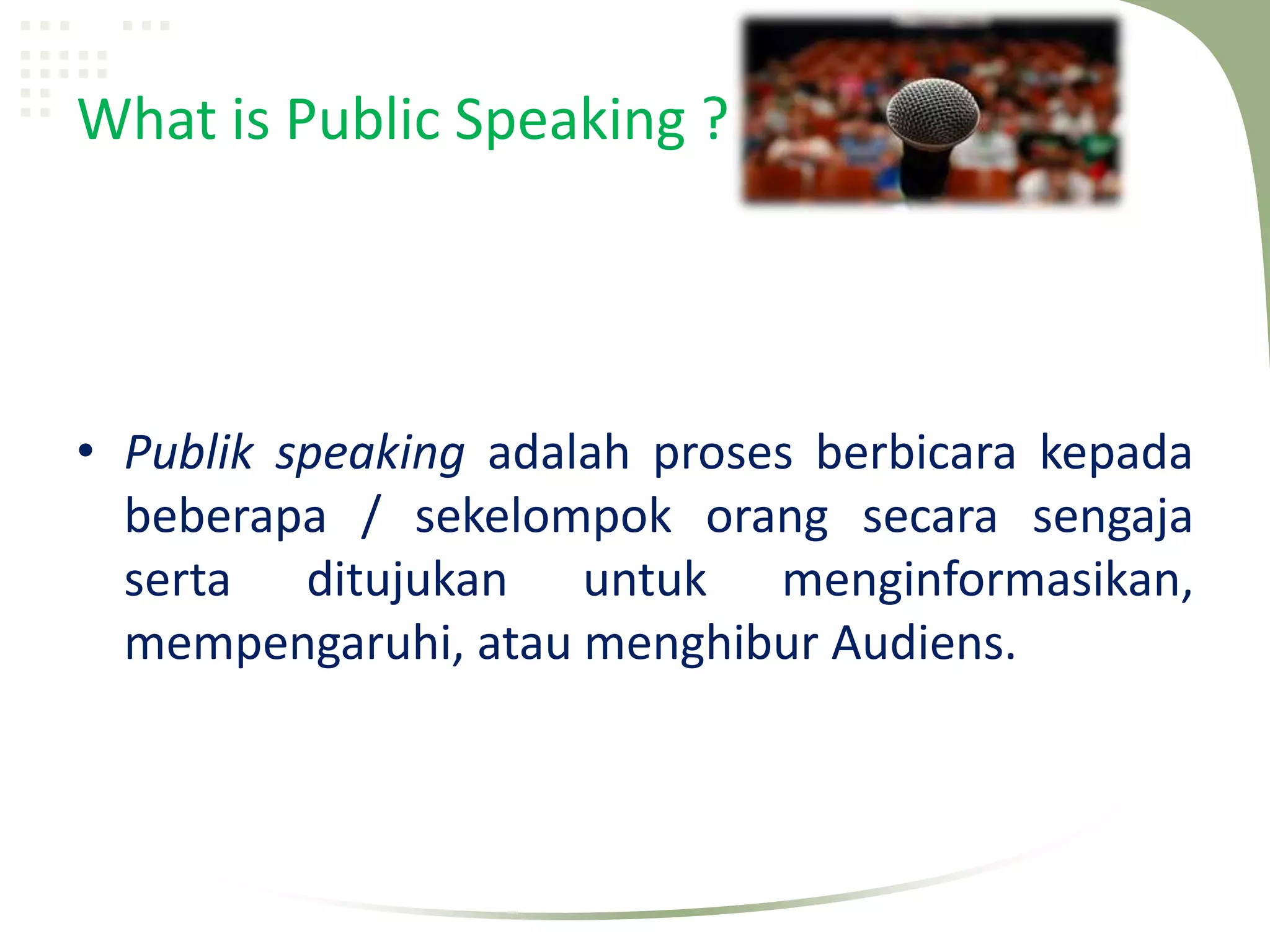 What is Public Speaking ?




• Publik speaking adalah proses berbicara kepada
  beberapa / sekelompok orang secara sengaja
  serta ditujukan untuk menginformasikan,
  mempengaruhi, atau menghibur Audiens.
 
