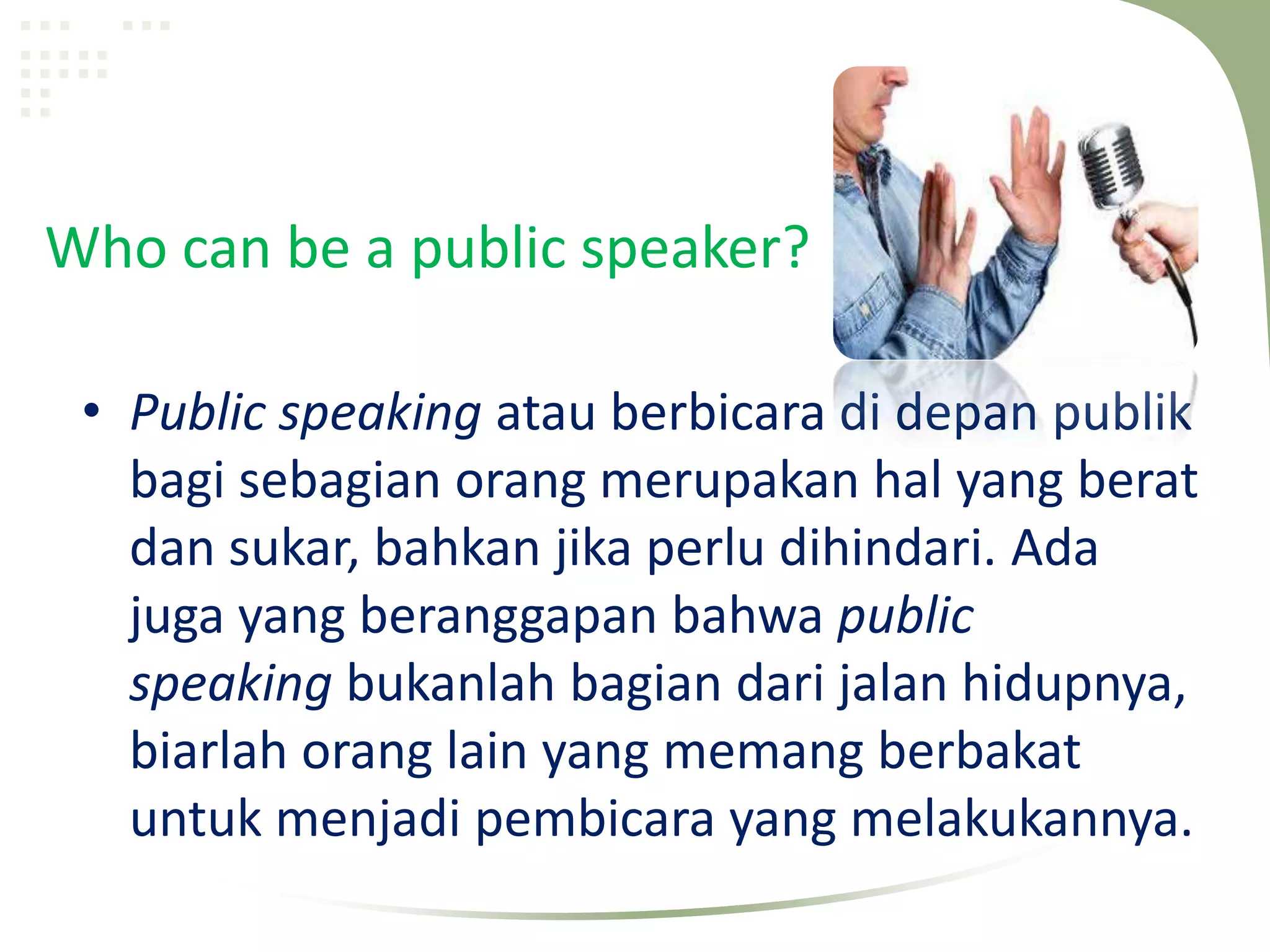 Who can be a public speaker?

 • Public speaking atau berbicara di depan publik
   bagi sebagian orang merupakan hal yang berat
   dan sukar, bahkan jika perlu dihindari. Ada
   juga yang beranggapan bahwa public
   speaking bukanlah bagian dari jalan hidupnya,
   biarlah orang lain yang memang berbakat
   untuk menjadi pembicara yang melakukannya.
 