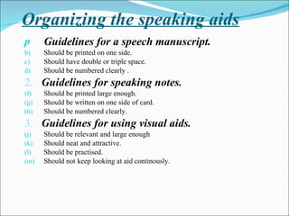 Organizing the speaking aids Guidelines for a speech manuscript.   Should be printed on one side. Should have double or triple space. Should be numbered clearly . 2.  Guidelines for speaking notes. Should be printed large enough. Should be written on one side of card. Should be numbered clearly. 3.  Guidelines for using visual aids. Should be relevant and large enough Should neat and attractive. Should be practised. Should not keep looking at aid continously. 