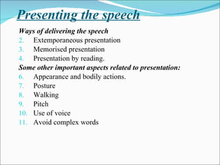 Presenting the speech Ways of delivering the speech Extemporaneous presentation Memorised presentation Presentation by reading. Some other important aspects related to presentation: Appearance and bodily actions. Posture Walking Pitch Use of voice Avoid complex words 