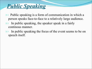 Public Speaking Public speaking is a form of communication in which a person speaks face-to-face to a relatively large audience.  In public speaking, the speaker speak in a fairly continous manner. In public speaking the focus of the event seems to be on speech itself.  