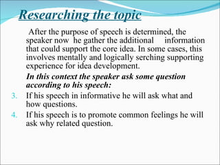 Researching the topic After the purpose of speech is determined, the speaker now  he gather the additional  information that could support the core idea. In some cases, this involves mentally and logically serching supporting experience for idea development.  In this context the speaker ask some question according to his speech: If his speech in informative he will ask what and how questions. If his speech is to promote common feelings he will ask why related question. 
