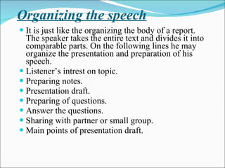 Organizing the speech It is just like the organizing the body of a report. The speaker takes the entire text and divides it into comparable parts. On the following lines he may organize the presentation and preparation of his speech. Listener’s intrest on topic. Preparing notes. Presentation draft. Preparing of questions. Answer the questions. Sharing with partner or small group. Main points of presentation draft. 